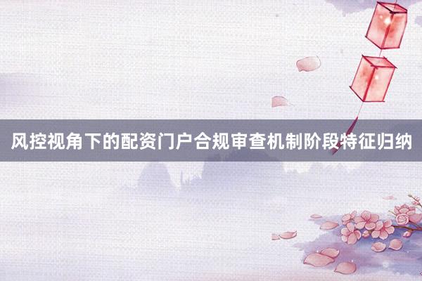 风控视角下的配资门户合规审查机制阶段特征归纳
