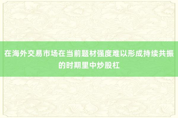 在海外交易市场在当前题材强度难以形成持续共振的时期里中炒股杠