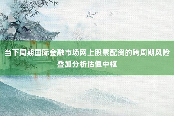 当下周期国际金融市场网上股票配资的跨周期风险叠加分析估值中枢