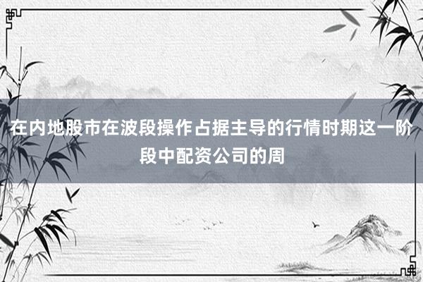 在内地股市在波段操作占据主导的行情时期这一阶段中配资公司的周