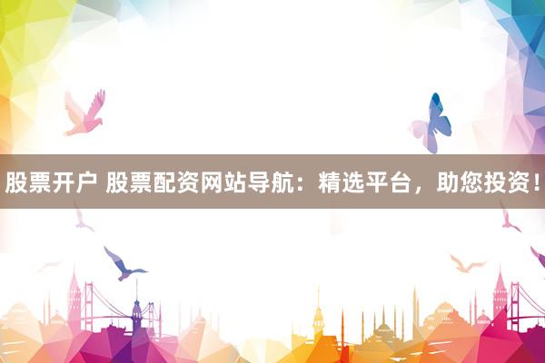 股票开户 股票配资网站导航：精选平台，助您投资！