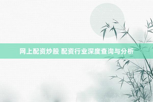 网上配资炒股 配资行业深度查询与分析