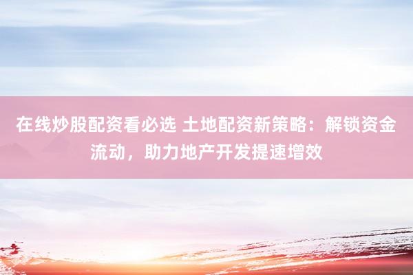 在线炒股配资看必选 土地配资新策略：解锁资金流动，助力地产开发提速增效