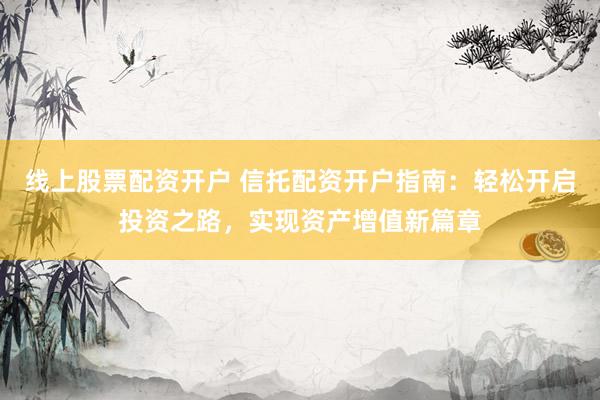 线上股票配资开户 信托配资开户指南：轻松开启投资之路，实现资产增值新篇章