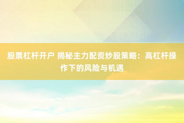 股票杠杆开户 揭秘主力配资炒股策略：高杠杆操作下的风险与机遇