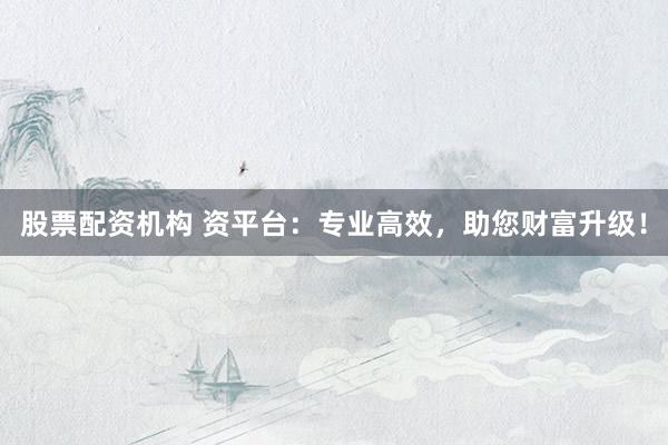股票配资机构 资平台：专业高效，助您财富升级！