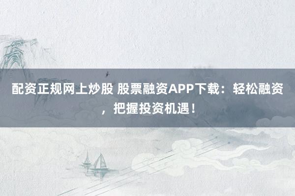 配资正规网上炒股 股票融资APP下载：轻松融资，把握投资机遇！