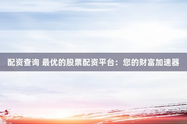 配资查询 最优的股票配资平台：您的财富加速器