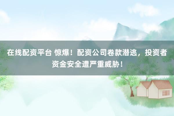 在线配资平台 惊爆！配资公司卷款潜逃，投资者资金安全遭严重威胁！
