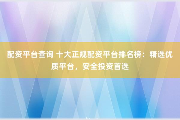 配资平台查询 十大正规配资平台排名榜：精选优质平台，安全投资首选