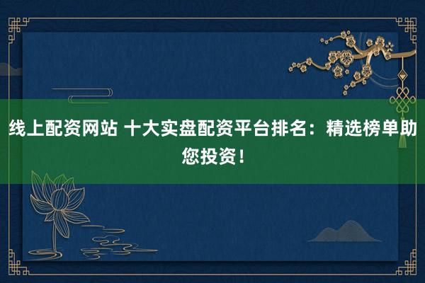 线上配资网站 十大实盘配资平台排名：精选榜单助您投资！