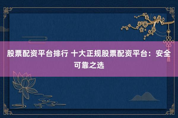 股票配资平台排行 十大正规股票配资平台：安全可靠之选