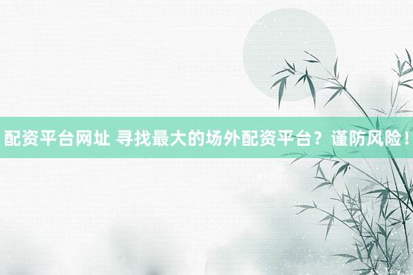 配资平台网址 寻找最大的场外配资平台？谨防风险！