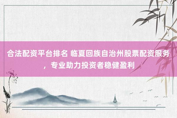 合法配资平台排名 临夏回族自治州股票配资服务，专业助力投资者稳健盈利
