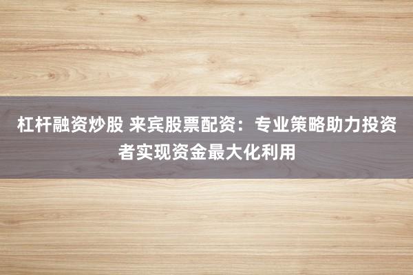 杠杆融资炒股 来宾股票配资：专业策略助力投资者实现资金最大化利用