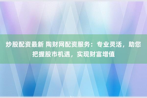 炒股配资最新 陶财网配资服务：专业灵活，助您把握股市机遇，实现财富增值