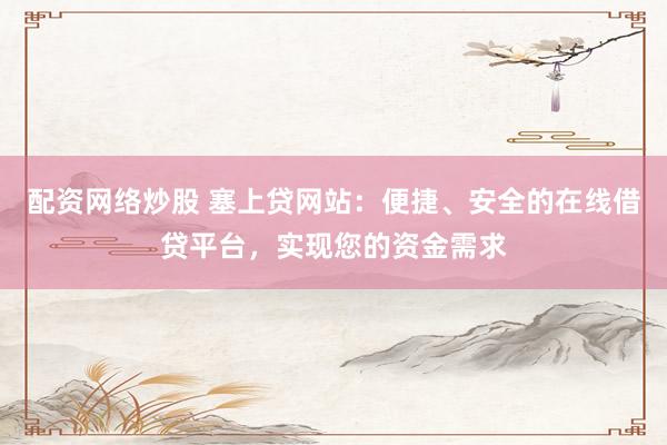 配资网络炒股 塞上贷网站：便捷、安全的在线借贷平台，实现您的资金需求