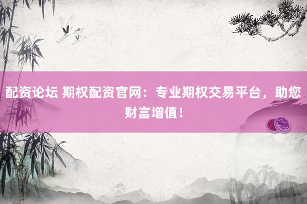 配资论坛 期权配资官网：专业期权交易平台，助您财富增值！