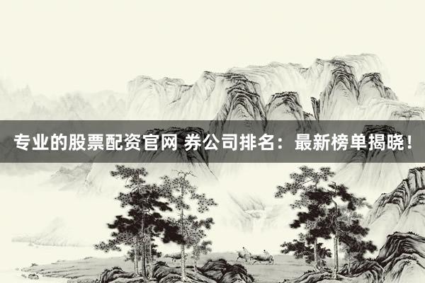 专业的股票配资官网 券公司排名：最新榜单揭晓！