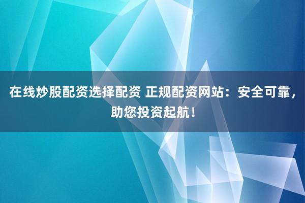 在线炒股配资选择配资 正规配资网站：安全可靠，助您投资起航！