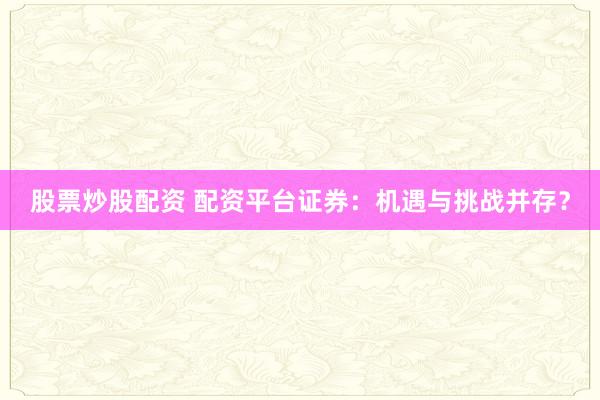 股票炒股配资 配资平台证券：机遇与挑战并存？