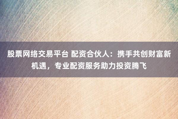 股票网络交易平台 配资合伙人：携手共创财富新机遇，专业配资服务助力投资腾飞