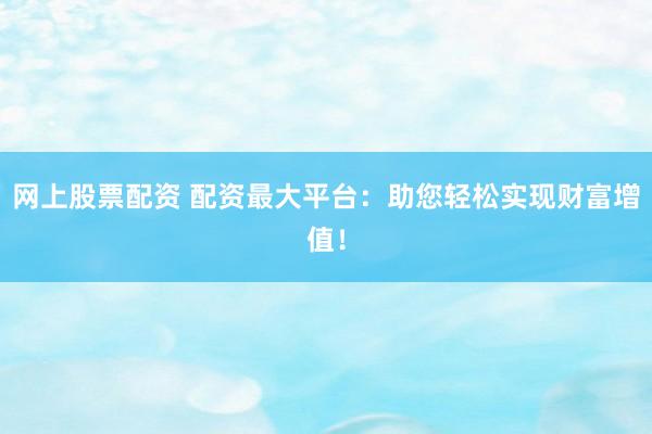 网上股票配资 配资最大平台：助您轻松实现财富增值！