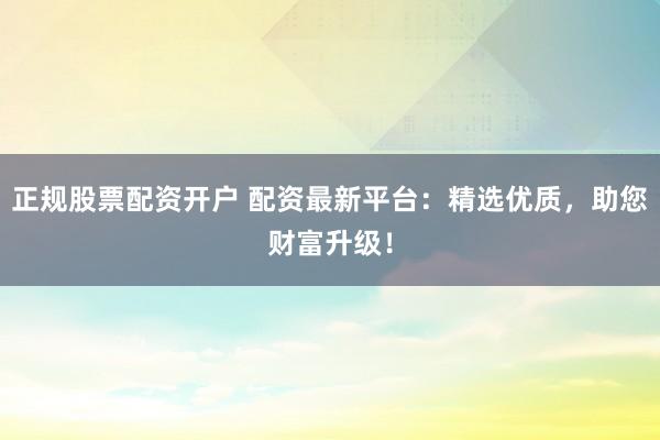 正规股票配资开户 配资最新平台：精选优质，助您财富升级！