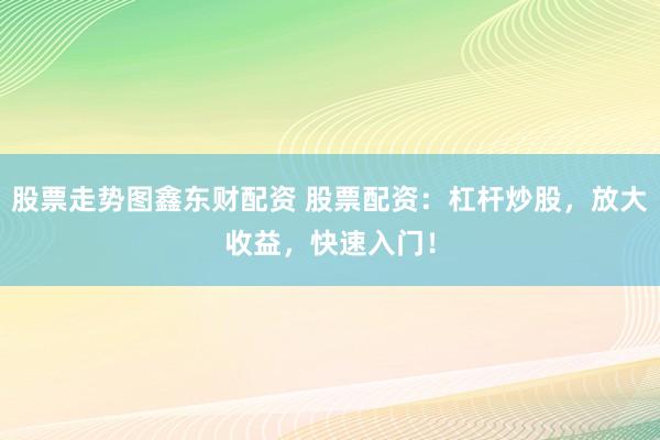 股票走势图鑫东财配资 股票配资：杠杆炒股，放大收益，快速入门！