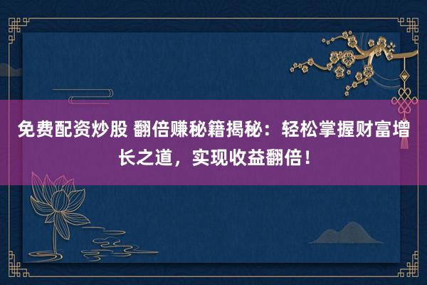 免费配资炒股 翻倍赚秘籍揭秘：轻松掌握财富增长之道，实现收益翻倍！