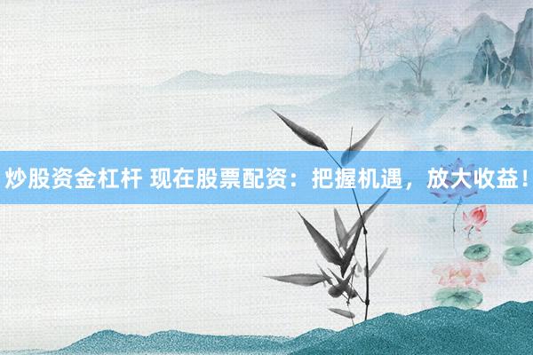 炒股资金杠杆 现在股票配资：把握机遇，放大收益！