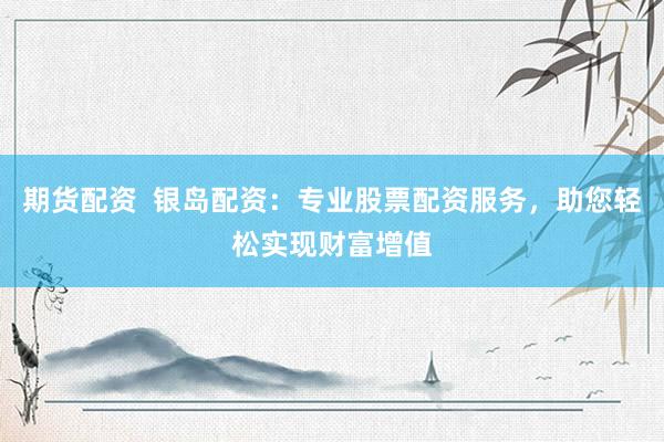 期货配资  银岛配资：专业股票配资服务，助您轻松实现财富增值