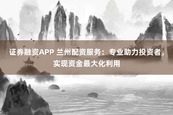 证券融资APP 兰州配资服务：专业助力投资者，实现资金最大化利用