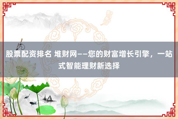 股票配资排名 堆财网——您的财富增长引擎，一站式智能理财新选择