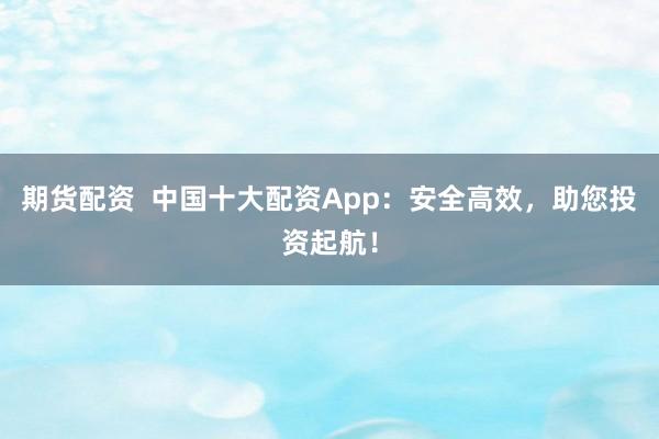 期货配资  中国十大配资App：安全高效，助您投资起航！