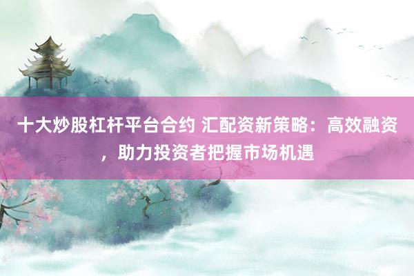 十大炒股杠杆平台合约 汇配资新策略：高效融资，助力投资者把握市场机遇