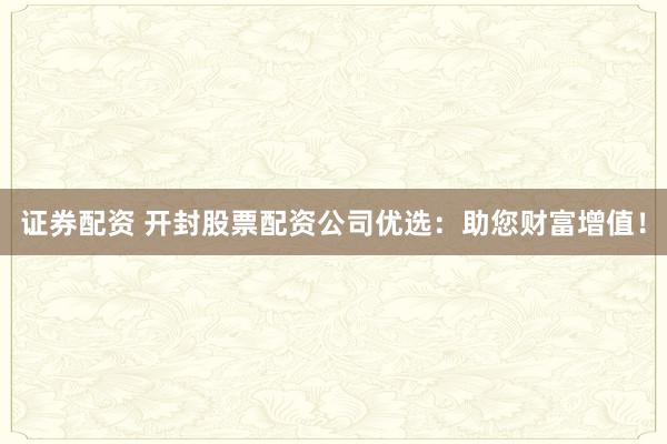证券配资 开封股票配资公司优选：助您财富增值！