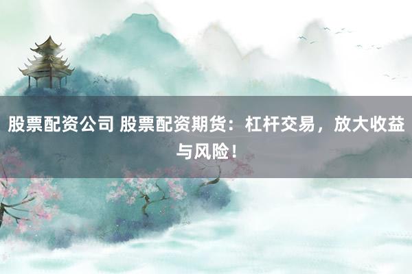 股票配资公司 股票配资期货：杠杆交易，放大收益与风险！