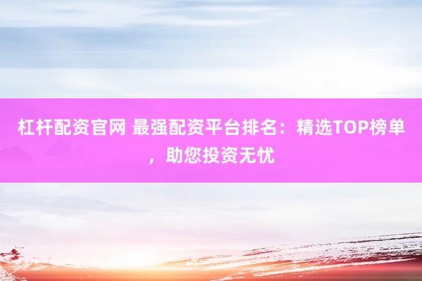 杠杆配资官网 最强配资平台排名：精选TOP榜单，助您投资无忧