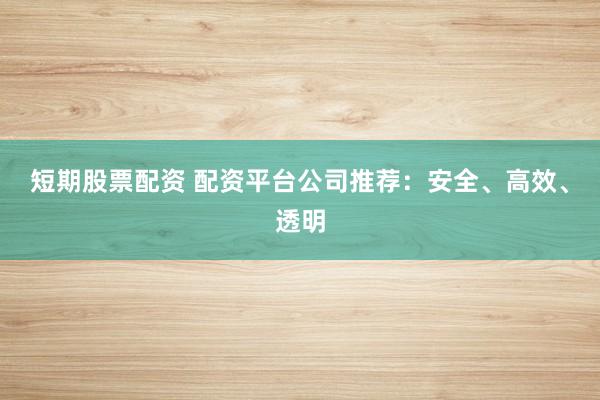 短期股票配资 配资平台公司推荐：安全、高效、透明