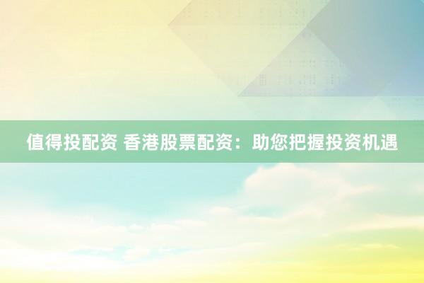 值得投配资 香港股票配资：助您把握投资机遇