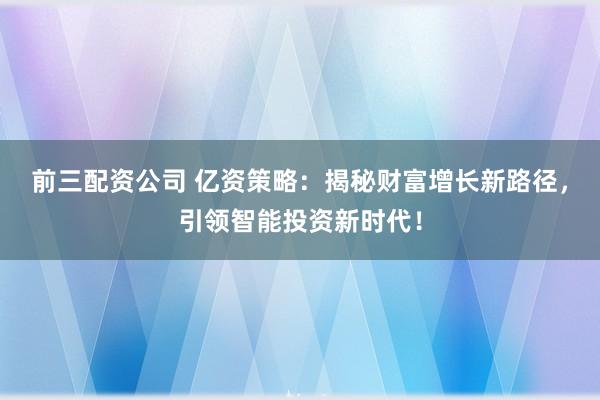 前三配资公司 亿资策略：揭秘财富增长新路径，引领智能投资新时代！