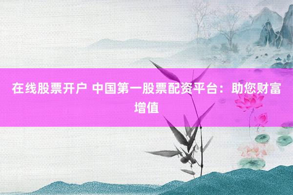 在线股票开户 中国第一股票配资平台：助您财富增值