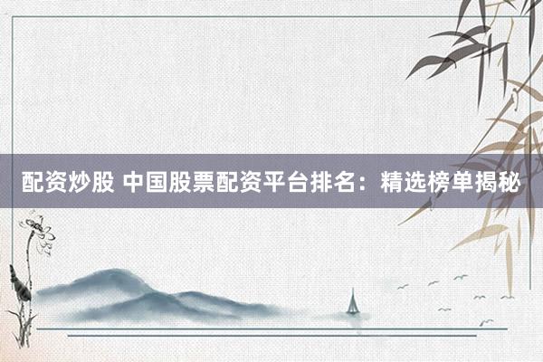 配资炒股 中国股票配资平台排名：精选榜单揭秘