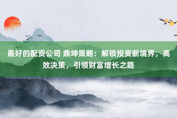 最好的配资公司 鼎坤策略：解锁投资新境界，高效决策，引领财富增长之路